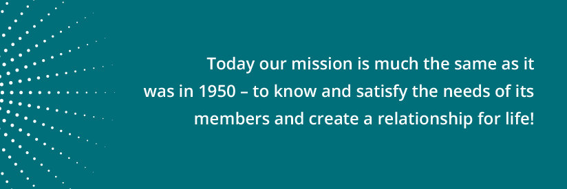 Today our mission is much the same as it was in 1950 - to know and satisfy the needs of its members and create a relationship for life!